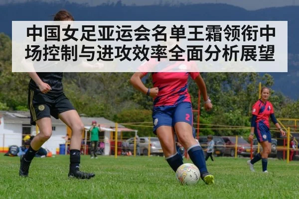 中国女足亚运会名单王霜领衔中场控制与进攻效率全面分析展望