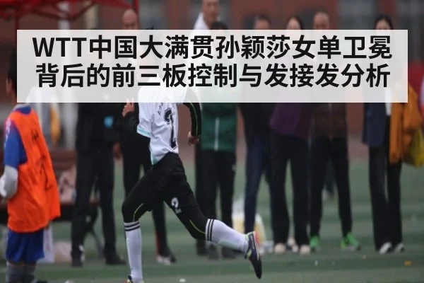WTT中国大满贯孙颖莎女单卫冕背后的前三板控制与发接发分析