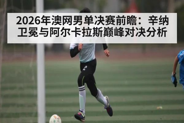 2026年澳网男单决赛前瞻：辛纳卫冕与阿尔卡拉斯巅峰对决分析